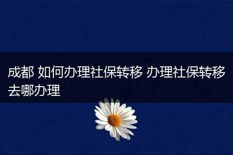 成都 如何办理社保转移 办理社保转移去哪办理
