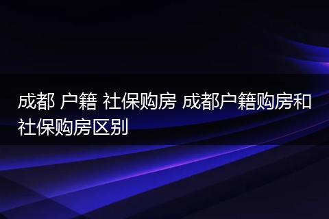 成都 户籍 社保购房 成都户籍购房和社保购房区别