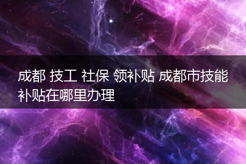 成都 技工 社保 领补贴 成都市技能补贴在哪里办理