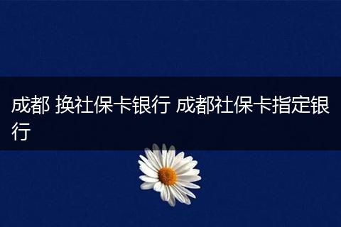 成都 换社保卡银行 成都社保卡指定银行