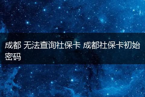 成都 无法查询社保卡 成都社保卡初始密码