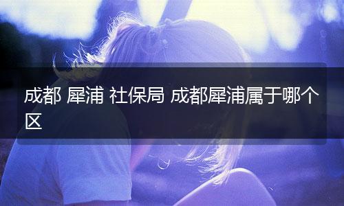 成都 犀浦 社保局 成都犀浦属于哪个区