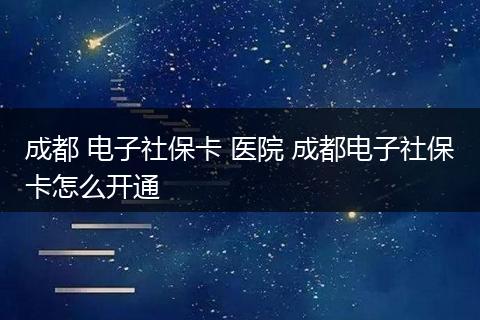 成都 电子社保卡 医院 成都电子社保卡怎么开通