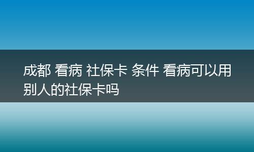 成都 看病 社保卡 条件 看病可以用别人的社保卡吗