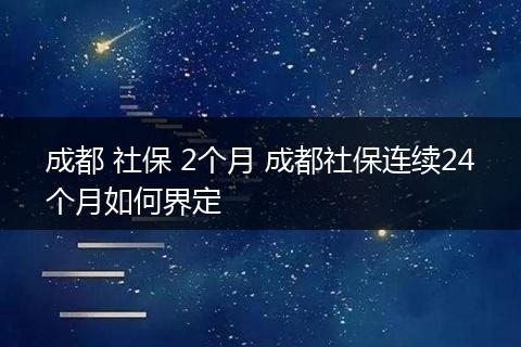 成都 社保 2个月 成都社保连续24个月如何界定