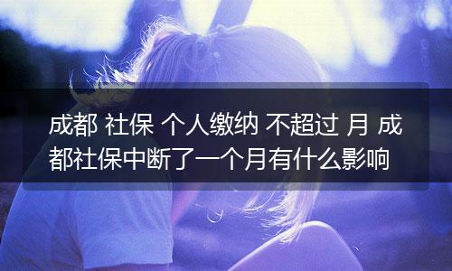 成都 社保 个人缴纳 不超过 月 成都社保中断了一个月有什么影响