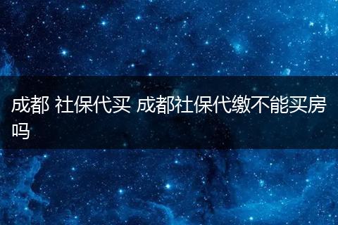 成都 社保代买 成都社保代缴不能买房吗