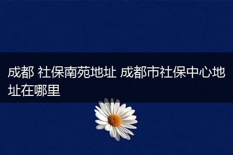 成都 社保南苑地址 成都市社保中心地址在哪里