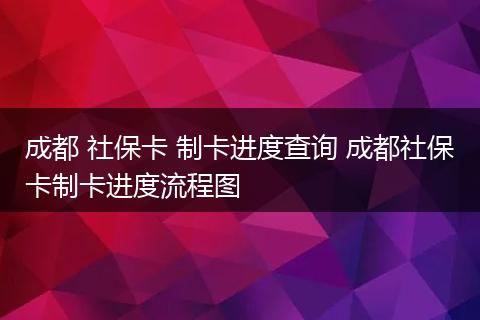 成都 社保卡 制卡进度查询 成都社保卡制卡进度流程图