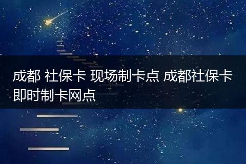 成都 社保卡 现场制卡点 成都社保卡即时制卡网点
