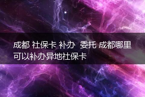 成都 社保卡 补办  委托 成都哪里可以补办异地社保卡