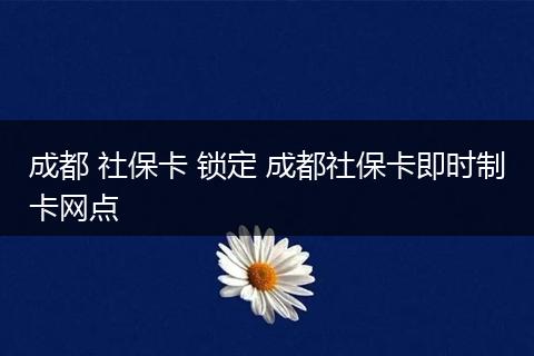 成都 社保卡 锁定 成都社保卡即时制卡网点