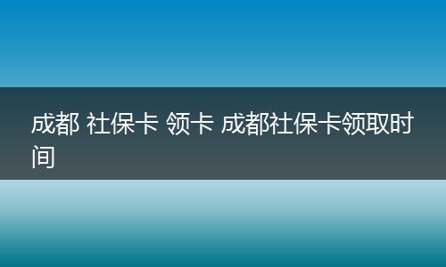 成都 社保卡 领卡 成都社保卡领取时间