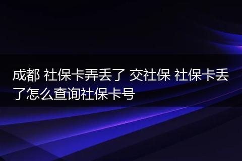 成都 社保卡弄丢了 交社保 社保卡丢了怎么查询社保卡号