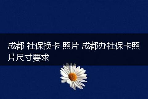 成都 社保换卡 照片 成都办社保卡照片尺寸要求
