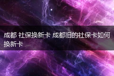 成都 社保换新卡 成都旧的社保卡如何换新卡