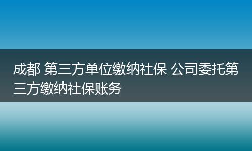 成都 第三方单位缴纳社保 公司委托第三方缴纳社保账务