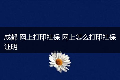 成都 网上打印社保 网上怎么打印社保证明