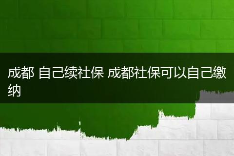 成都 自己续社保 成都社保可以自己缴纳