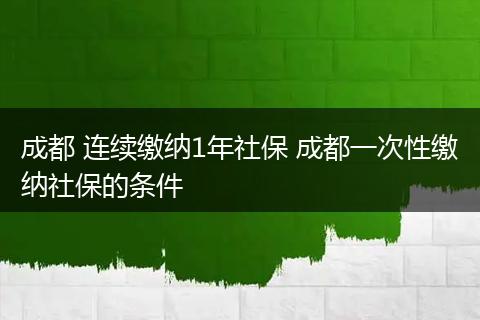 成都 连续缴纳1年社保 成都一次性缴纳社保的条件