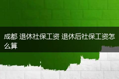成都 退休社保工资 退休后社保工资怎么算