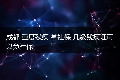 成都 重度残疾 拿社保 几级残疾证可以免社保
