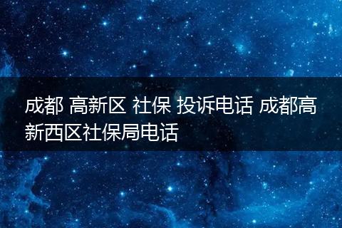 成都 高新区 社保 投诉电话 成都高新西区社保局电话