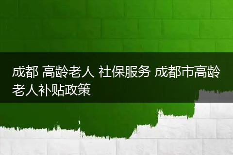 成都 高龄老人 社保服务 成都市高龄老人补贴政策