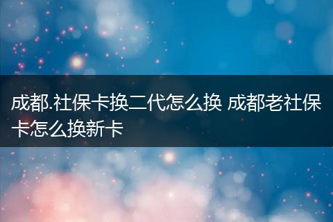 成都.社保卡换二代怎么换 成都老社保卡怎么换新卡
