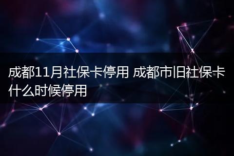 成都11月社保卡停用 成都市旧社保卡什么时候停用