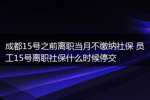 成都15号之前离职当月不缴纳社保 员工15号离职社保什么时候停交