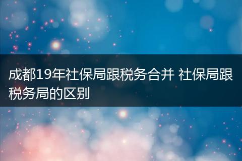 成都19年社保局跟税务合并 社保局跟税务局的区别