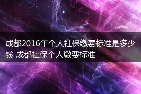 成都2016年个人社保缴费标准是多少钱 成都社保个人缴费标准