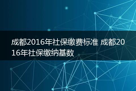 成都2016年社保缴费标准 成都2016年社保缴纳基数