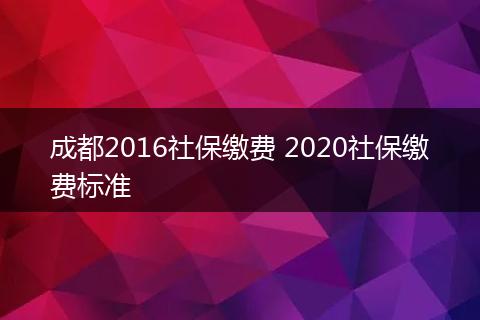 成都2016社保缴费 2020社保缴费标准