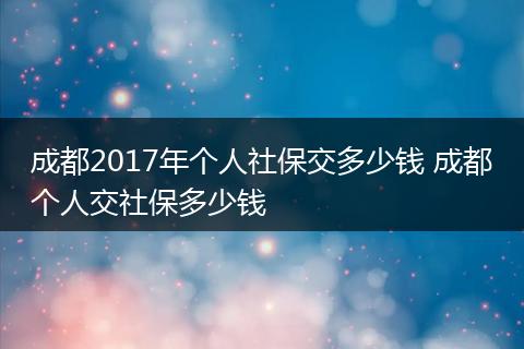 成都2017年个人社保交多少钱 成都个人交社保多少钱