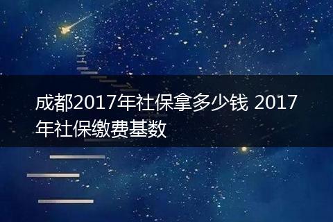 成都2017年社保拿多少钱 2017年社保缴费基数