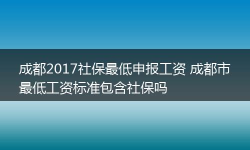 成都2017社保最低申报工资 成都市最低工资标准包含社保吗