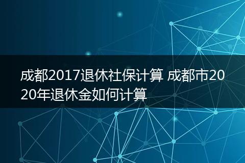 成都2017退休社保计算 成都市2020年退休金如何计算