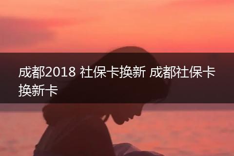 成都2018 社保卡换新 成都社保卡换新卡