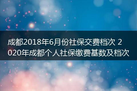 成都2018年6月份社保交费档次 2020年成都个人社保缴费基数及档次