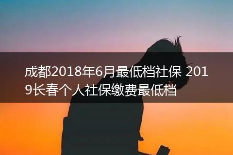 成都2018年6月最低档社保 2019长春个人社保缴费最低档