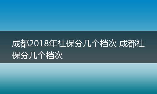 成都2018年社保分几个档次 成都社保分几个档次