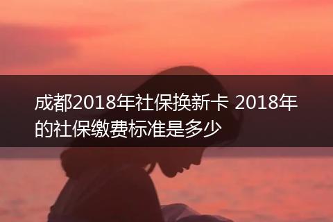 成都2018年社保换新卡 2018年的社保缴费标准是多少
