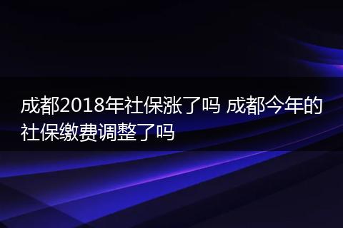 成都2018年社保涨了吗 成都今年的社保缴费调整了吗