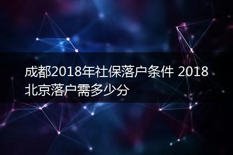 成都2018年社保落户条件 2018北京落户需多少分