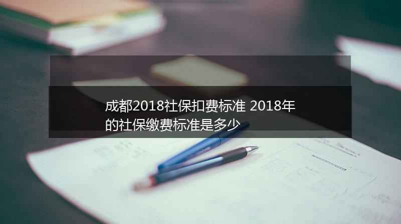 成都2018社保扣费标准 2018年的社保缴费标准是多少