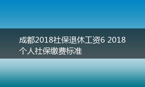 成都2018社保退休工资6 2018个人社保缴费标准