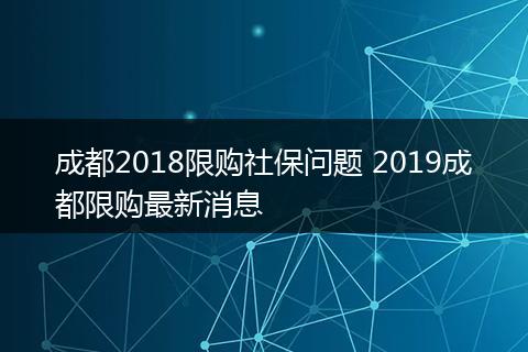 成都2018限购社保问题 2019成都限购最新消息