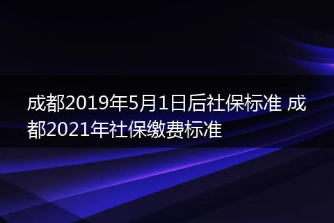 成都2019年5月1日后社保标准 成都2021年社保缴费标准